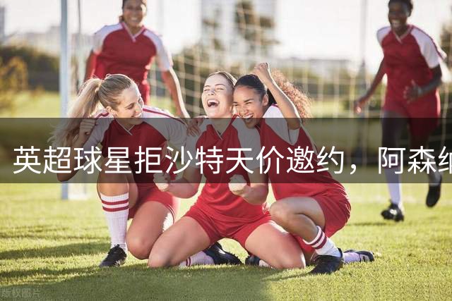 英超球星拒沙特天价邀约，阿森纳引援现转机